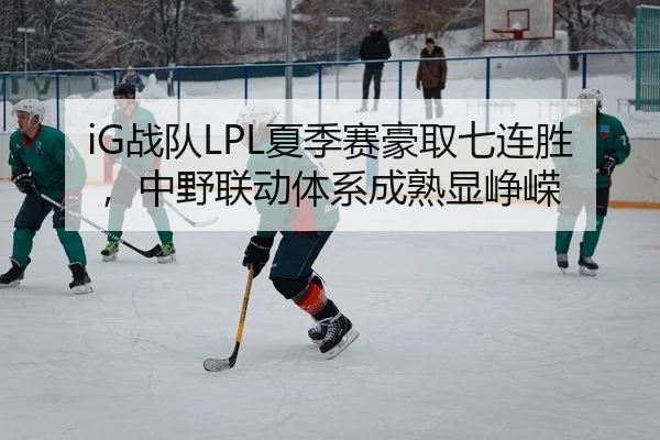 iG战队LPL夏季赛豪取七连胜，中野联动体系成熟显峥嵘